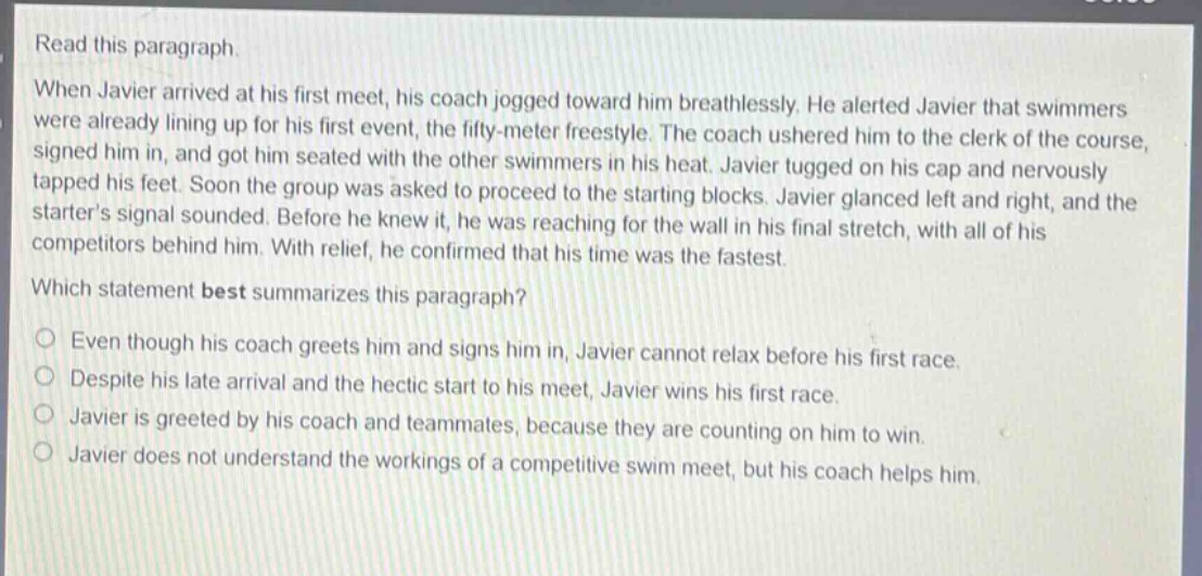 read this paragraph. when javier arrived at his first meet, his coach jogged toward him breathlessly. he alerted javier that swimmers were already lining up for his first event, the fifty - meter freestyle. the coach ushered him to the clerk of the course, signed him in, and got him seated with the other swimmers in his heat. javier tugged on his cap and nervously tapped his feet. soon the group was asked to proceed to the starting blocks. javier glanced left and right, and the starters signal sounded. before he knew it, he was reaching for the wall in his final stretch, with all of his competitors behind him. with relief, he confirmed that his time was the fastest. which statement best summarizes this paragraph? even though his coach greets him and signs him in, javier cannot relax before his first race. despite his late arrival and the hectic start to his meet, javier wins his first race. javier is greeted by his coach and teammates, because they are counting on him to win. javier does not understand the workings of a competitive swim meet, but his coach helps him.