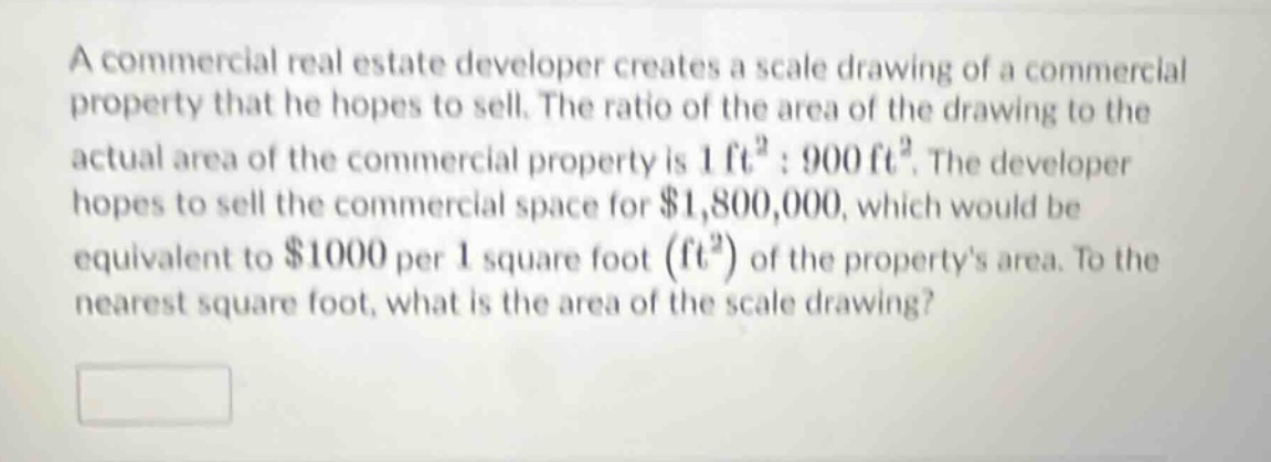 a commercial real estate developer creates a scale drawing of a commercial property that he hopes to sell. the ratio of the area of the drawing to the actual area of the commercial property is 1 ft² : 900 ft². the developer hopes to sell the commercial space for $1,800,000, which would be equivalent to $1000 per 1 square foot (ft²) of the propertys area. to the nearest square foot, what is the area of the scale drawing?