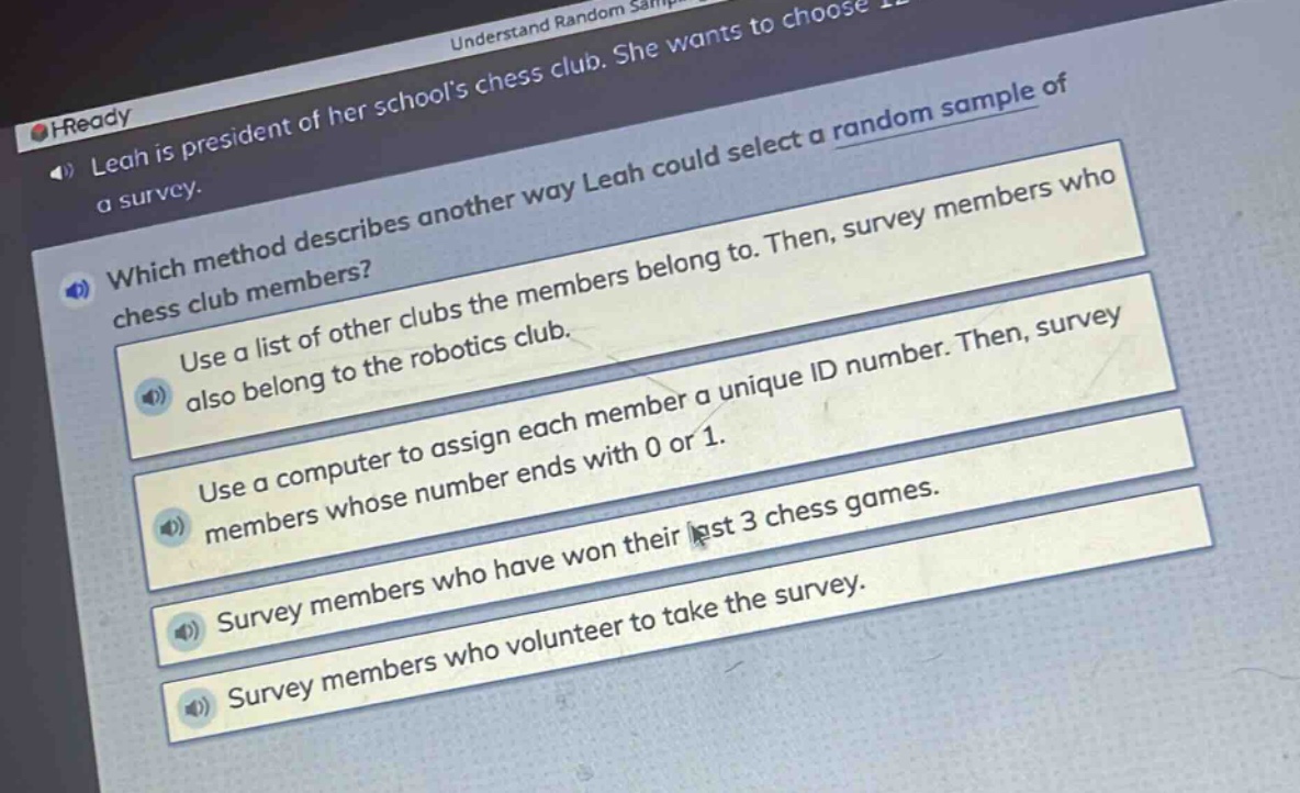 leah is president of her schools chess club. she wants to choose a random sample of a survey.\nwhich method describes another way leah could select a random sample of chess club members?\nuse a list of other clubs the members belong to. then, survey members who also belong to the robotics club.\nuse a computer to assign each member a unique id number. then, survey members whose number ends with 0 or 1.\nsurvey members who have won their last 3 chess games.\nsurvey members who volunteer to take the survey.
