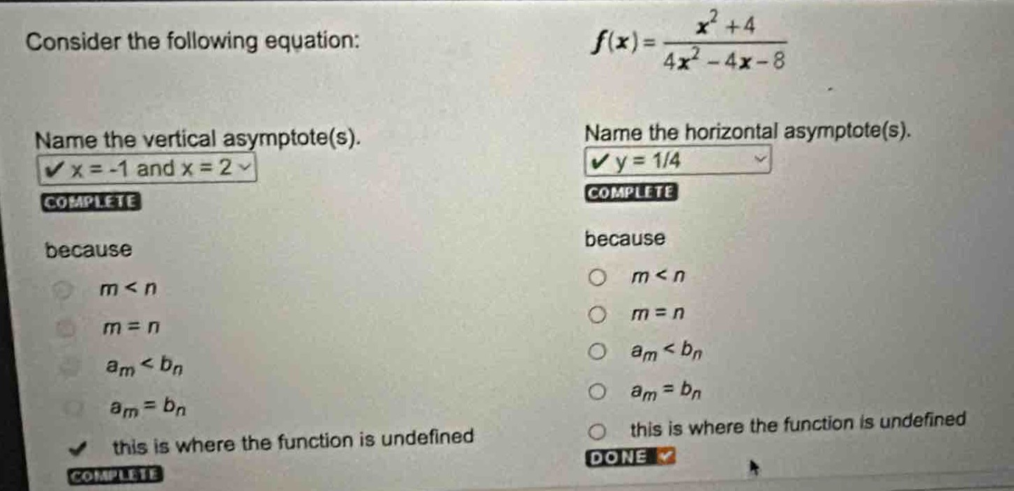 consider the following equation: $f(x)=\frac{x^{2}+4}{4x^{2}-4x - 8}$\nname the vertical asymptote(s).\n$x=-1$ and $x = 2$\ncomplete\nbecause\n$m < n$\n$m=n$\n$a_m < b_n$\n$a_m = b_n$\nthis is where the function is undefined\ncomplete\nname the horizontal asymptote(s).\n$y = 1/4$\ncomplete\nbecause\n$m < n$\n$m=n$\n$a_m < b_n$\n$a_m = b_n$\nthis is where the function is undefined\ndone