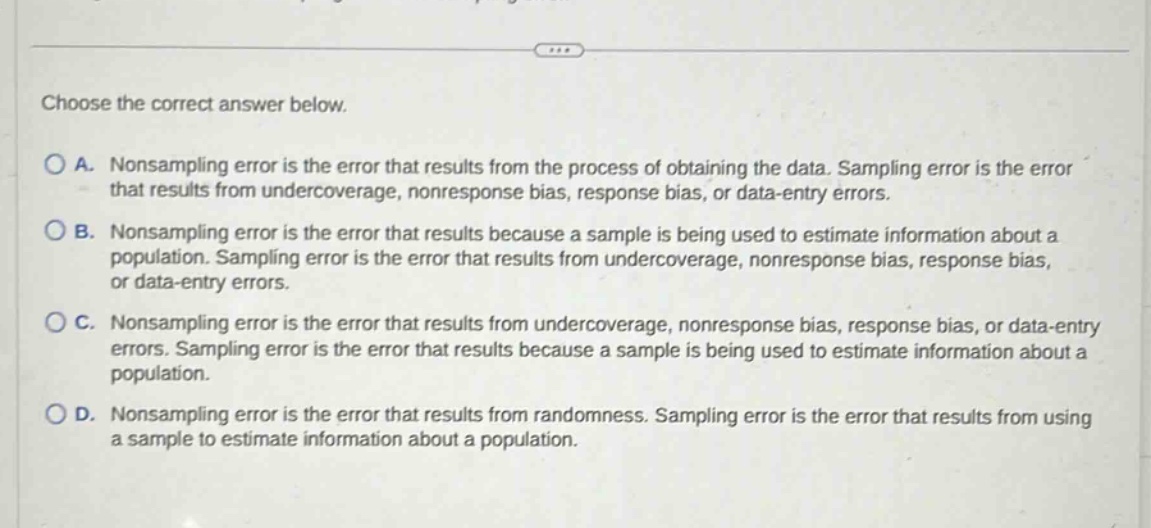 choose the correct answer below.\na. nonsampling error is the error that results from the process of obtaining the data. sampling error is the error that results from undercoverage, nonresponse bias, response bias, or data - entry errors.\nb. nonsampling error is the error that results because a sample is being used to estimate information about a population. sampling error is the error that results from undercoverage, nonresponse bias, response bias, or data - entry errors.\nc. nonsampling error is the error that results from undercoverage, nonresponse bias, response bias, or data - entry errors. sampling error is the error that results because a sample is being used to estimate information about a population.\nd. nonsampling error is the error that results from randomness. sampling error is the error that results from using a sample to estimate information about a population.