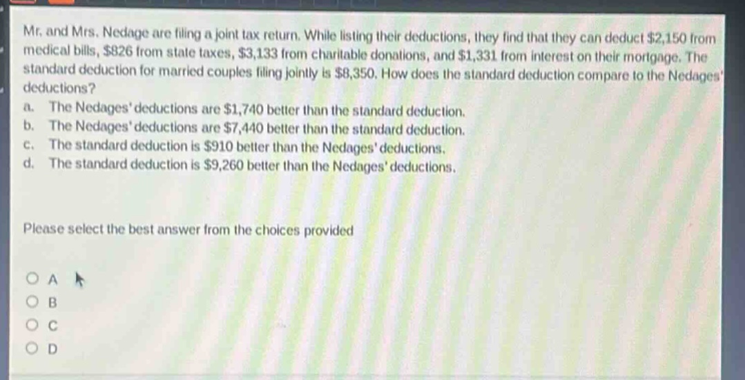 mr. and mrs. nedage are filing a joint tax return. while listing their deductions, they find that they can deduct $2,150 from medical bills, $826 from state taxes, $3,133 from charitable donations, and $1,331 from interest on their mortgage. the standard deduction for married couples filing jointly is $8,350. how does the standard deduction compare to the nedages deductions?\n a. the nedages deductions are $1,740 better than the standard deduction.\n b. the nedages deductions are $7,440 better than the standard deduction.\n c. the standard deduction is $910 better than the nedages deductions.\n d. the standard deduction is $9,260 better than the nedages deductions.\n\nplease select the best answer from the choices provided\n\no a\no b\no c\no d