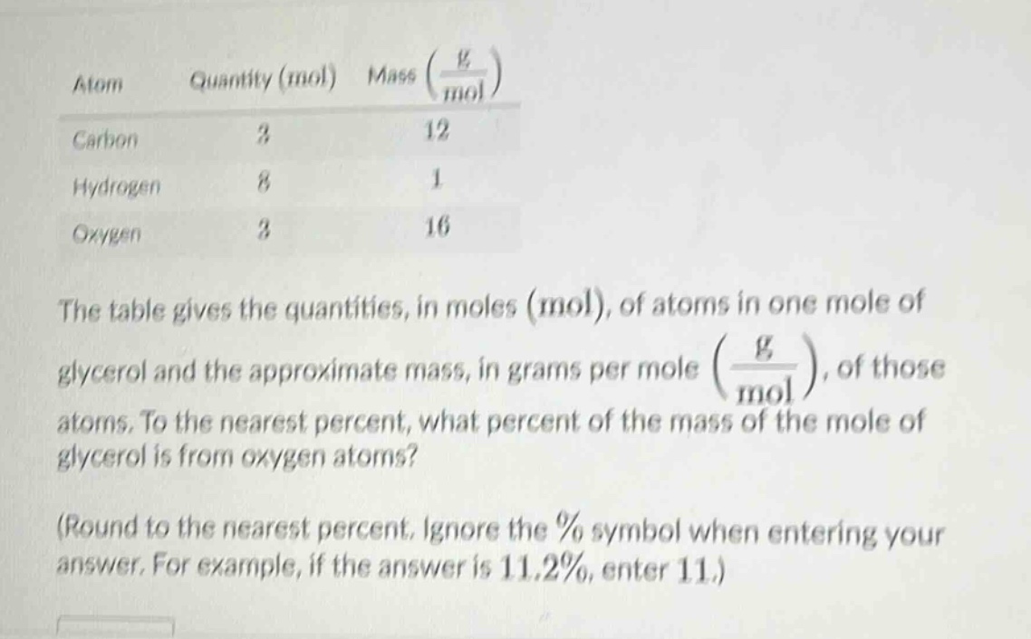atom quantity (mol) mass (g/mol)\ncarbon 3 12\nhydrogen 8 1\noxygen 3 16\nthe table gives the quantities, in moles (mol), of atoms in one mole of glycerol and the approximate mass, in grams per mole (g/mol), of those atoms. to the nearest percent, what percent of the mass of the mole of glycerol is from oxygen atoms?\n(round to the nearest percent. ignore the % symbol when entering your answer. for example, if the answer is 11.2%, enter 11.)