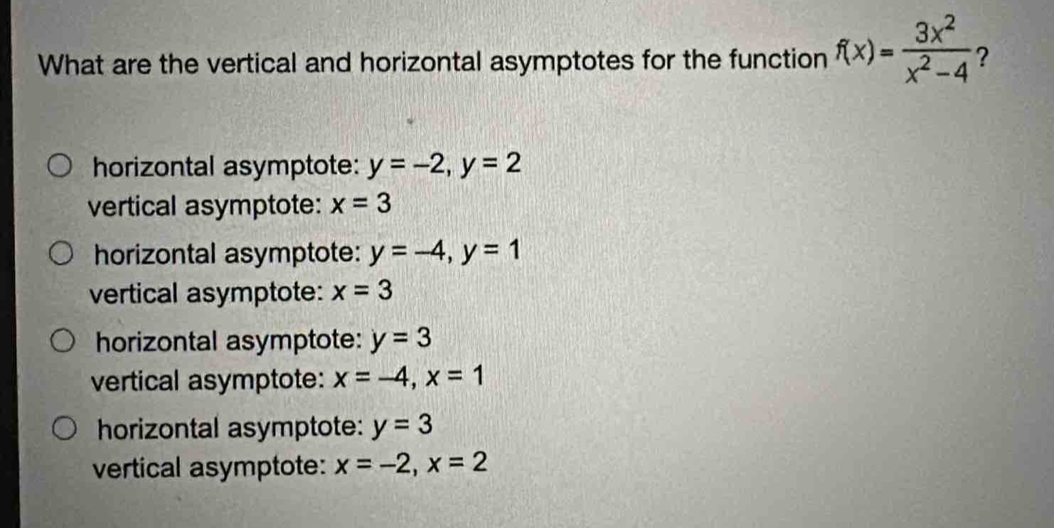 what are the vertical and horizontal asymptotes for the function $f(x)=\frac{3x^{2}}{x^{2}-4}$?\n\nhorizontal asymptote: $y = - 2,y = 2$\nvertical asymptote: $x = 3$\n\nhorizontal asymptote: $y=-4,y = 1$\nvertical asymptote: $x = 3$\n\nhorizontal asymptote: $y = 3$\nvertical asymptote: $x=-4,x = 1$\n\nhorizontal asymptote: $y = 3$\nvertical asymptote: $x=-2,x = 2$