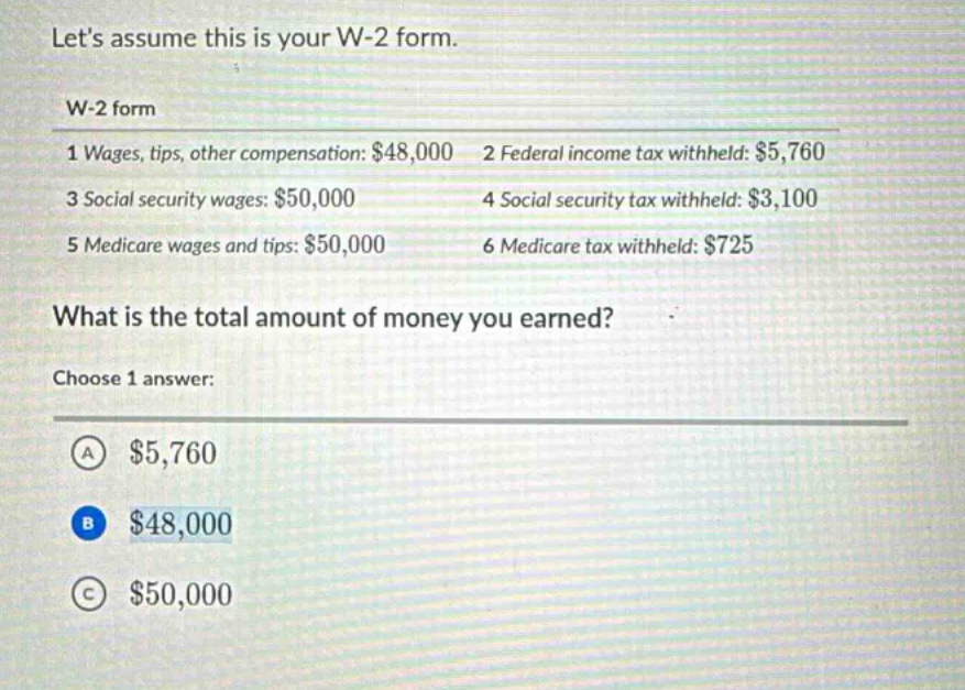 lets assume this is your w - 2 form.\nw - 2 form\n1 wages, tips, other compensation: $48,000 2 federal income tax withheld: $5,760\n3 social security wages: $50,000 4 social security tax withheld: $3,100\n5 medicare wages and tips: $50,000 6 medicare tax withheld: $725\nwhat is the total amount of money you earned?\nchoose 1 answer:\na $5,760\nb $48,000\nc $50,000