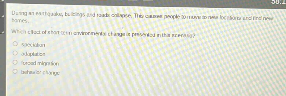during an earthquake, buildings and roads collapse. this causes people to move to new locations and find new homes. which effect of short - term environmental change is presented in this scenario?\no speciation\no adaptation\no forced migration\no behavior change