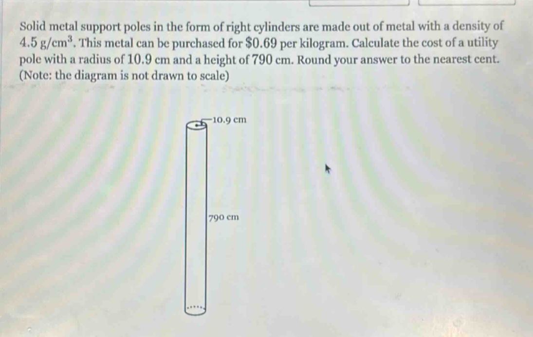 solid metal support poles in the form of right cylinders are made out of metal with a density of 4.5 g/cm³. this metal can be purchased for $0.69 per kilogram. calculate the cost of a utility pole with a radius of 10.9 cm and a height of 790 cm. round your answer to the nearest cent. (note: the diagram is not drawn to scale)