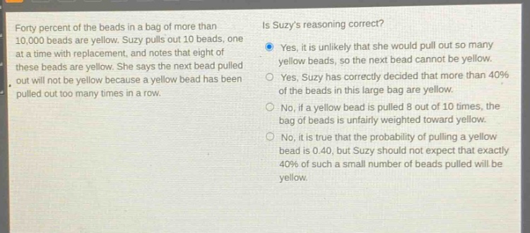 forty percent of the beads in a bag of more than 10,000 beads are yellow. suzy pulls out 10 beads, one at a time with replacement, and notes that eight of these beads are yellow. she says the next bead pulled out will not be yellow because a yellow bead has been pulled out too many times in a row. is suzys reasoning correct? yes, it is unlikely that she would pull out so many yellow beads, so the next bead cannot be yellow. yes, suzy has correctly decided that more than 40% of the beads in this large bag are yellow. no, if a yellow bead is pulled 8 out of 10 times, the bag of beads is unfairly weighted toward yellow. no, it is true that the probability of pulling a yellow bead is 0.40, but suzy should not expect that exactly 40% of such a small number of beads pulled will be yellow.