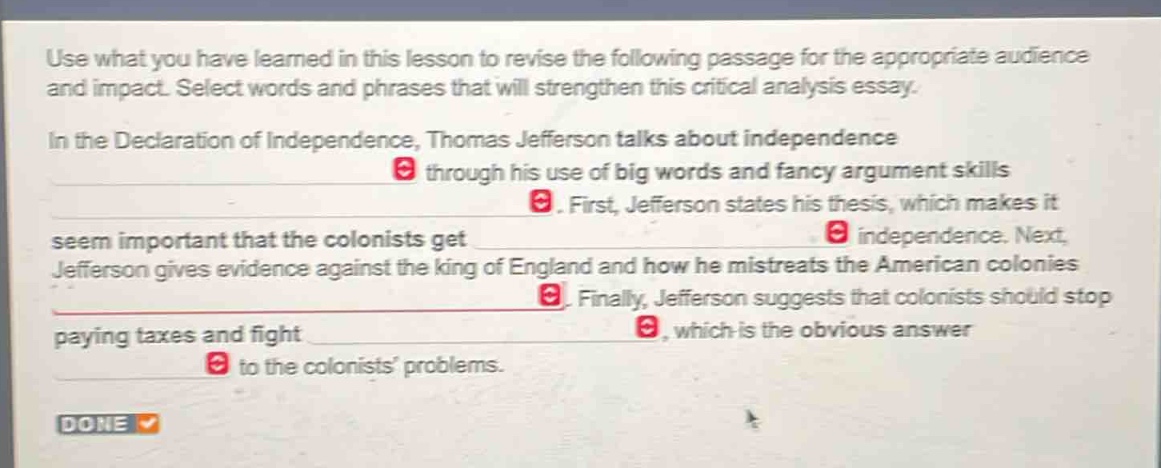 use what you have learned in this lesson to revise the following passage for the appropriate audience and impact. select words and phrases that will strengthen this critical analysis essay.\nin the declaration of independence, thomas jefferson talks about independence through his use of big words and fancy argument skills. first, jefferson states his thesis, which makes it seem important that the colonists get independence. next, jefferson gives evidence against the king of england and how he mistreats the american colonies. finally, jefferson suggests that colonists should stop paying taxes and fight, which is the obvious answer to the colonists problems.