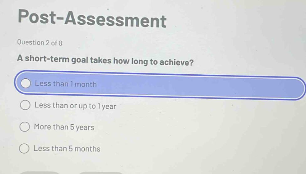 post - assessment\nquestion 2 of 8\na short - term goal takes how long to achieve?\nless than 1 month\nless than or up to 1 year\nmore than 5 years\nless than 5 months