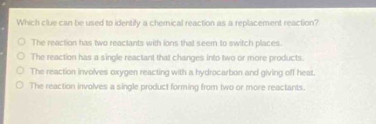 which clue can be used to identify a chemical reaction as a replacement reaction?\no the reaction has two reactants with ions that seem to switch places.\no the reaction has a single reactant that changes into two or more products.\no the reaction involves oxygen reacting with a hydrocarbon and giving off heat.\no the reaction involves a single product forming from two or more reactants.