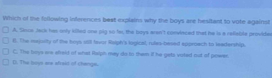 which of the following inferences best explains why the boys are hesitant to vote against\n□ a. since jack has only killed one pig so far, the boys arent convinced that he is a reliable provider.\n□ b. the majority of the boys still favor ralphs logical, rules - based approach to leadership.\n□ c. the boys are afraid of what ralph may do to them if he gets voted out of power.\n□ d. the boys are afraid of change.