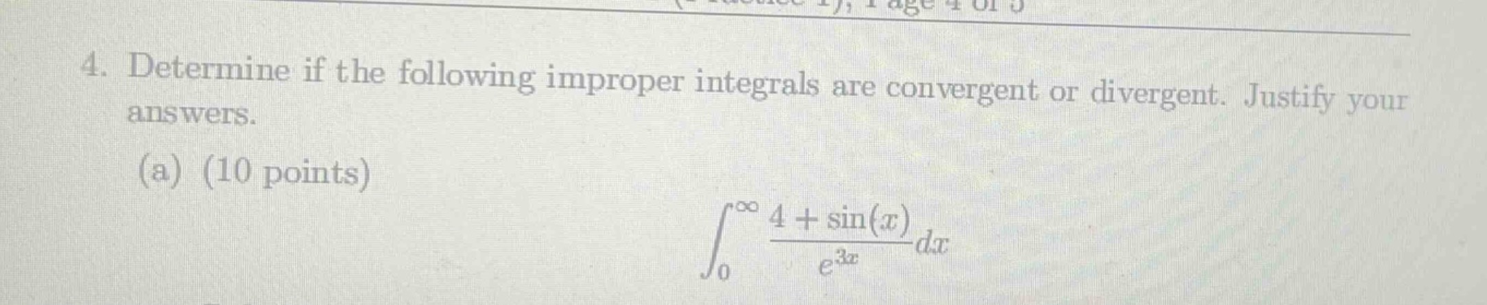 4. determine if the following improper integrals are convergent or divergent. justify your answers.\n(a) (10 points)\n\\(\\int_{0}^{\\infty}\\frac{4 + \\sin(x)}{e^{3x}}dx\\)