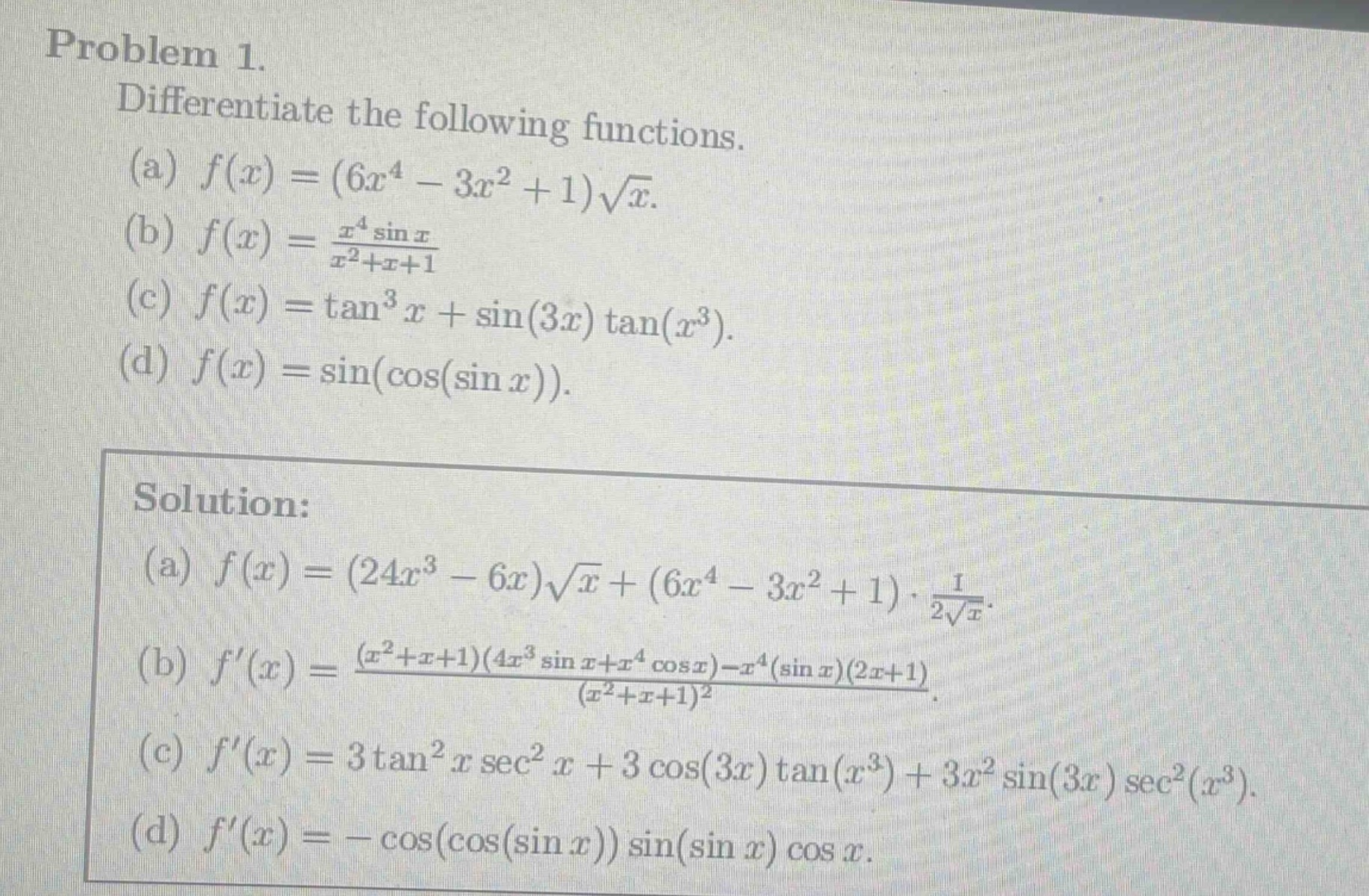 problem 1. differentiate the following functions. (a) $f(x)=(6x^{4}-3x^{2}+1)sqrt{x}$. (b) $f(x)=\frac{x^{4}sin x}{x^{2}+x + 1}$. (c) $f(x)=\tan^{3}x+sin(3x)\tan(x^{3})$. (d) $f(x)=sin(cos(sin x))$. solution: (a) $f(x)=(24x^{3}-6x)sqrt{x}+(6x^{4}-3x^{2}+1)cdot\frac{1}{2sqrt{x}}$. (b) $f(x)=\frac{(x^{2}+x + 1)(4x^{3}sin x+x^{4}cos x)-x^{4}(sin x)(2x + 1)}{(x^{2}+x + 1)^{2}}$. (c) $f(x)=3\tan^{2}xsec^{2}x+3cos(3x)\tan(x^{3})+3x^{2}sin(3x)sec^{2}(x^{3})$. (d) $f(x)=-cos(cos(sin x))sin(sin x)cos x$.
