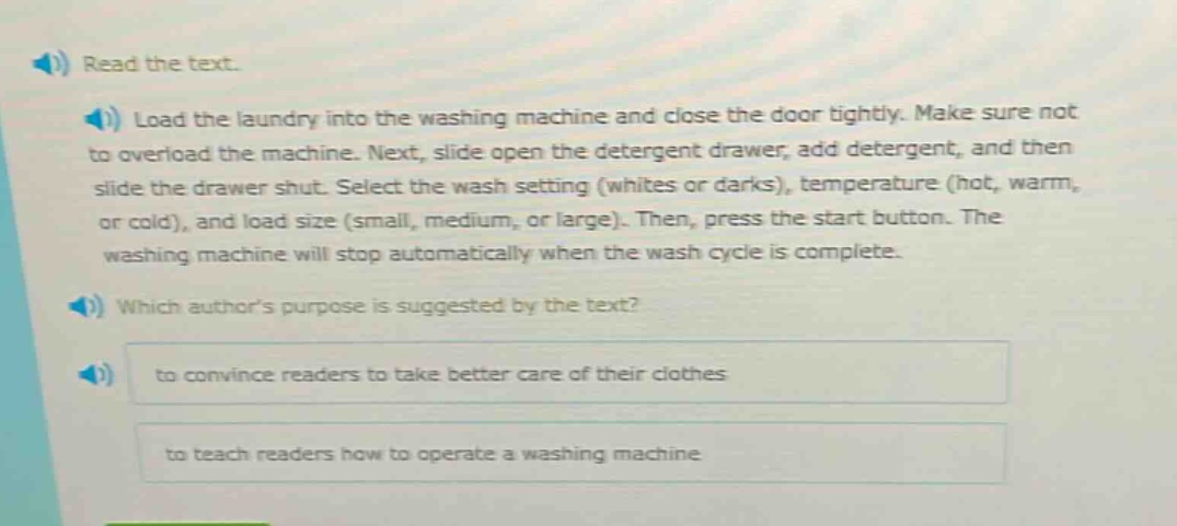 read the text.\nload the laundry into the washing machine and close the door tightly. make sure not to overload the machine. next, slide open the detergent drawer, add detergent, and then slide the drawer shut. select the wash setting (whites or darks), temperature (hot, warm, or cold), and load size (small, medium, or large). then, press the start button. the washing machine will stop automatically when the wash cycle is complete.\nwhich authors purpose is suggested by the text?\nto convince readers to take better care of their clothes\nto teach readers how to operate a washing machine