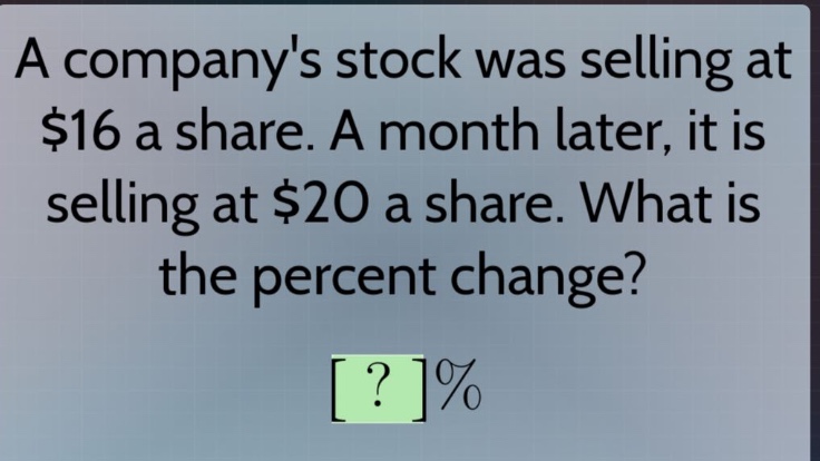 a companys stock was selling at $16 a share. a month later, it is selling at $20 a share. what is the percent change? ?%