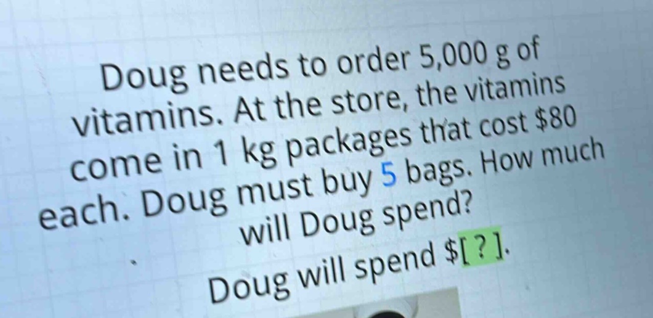 doug needs to order 5,000 g of vitamins. at the store, the vitamins come in 1 kg packages that cost $80 each. doug must buy 5 bags. how much will doug spend? doug will spend $?.