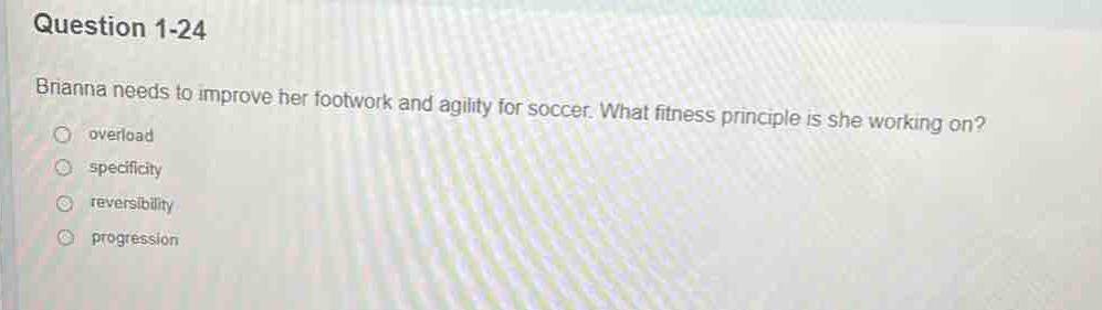 question 1 - 24\nbrianna needs to improve her footwork and agility for soccer. what fitness principle is she working on?\noverload\nspecificity\nreversibility\nprogression