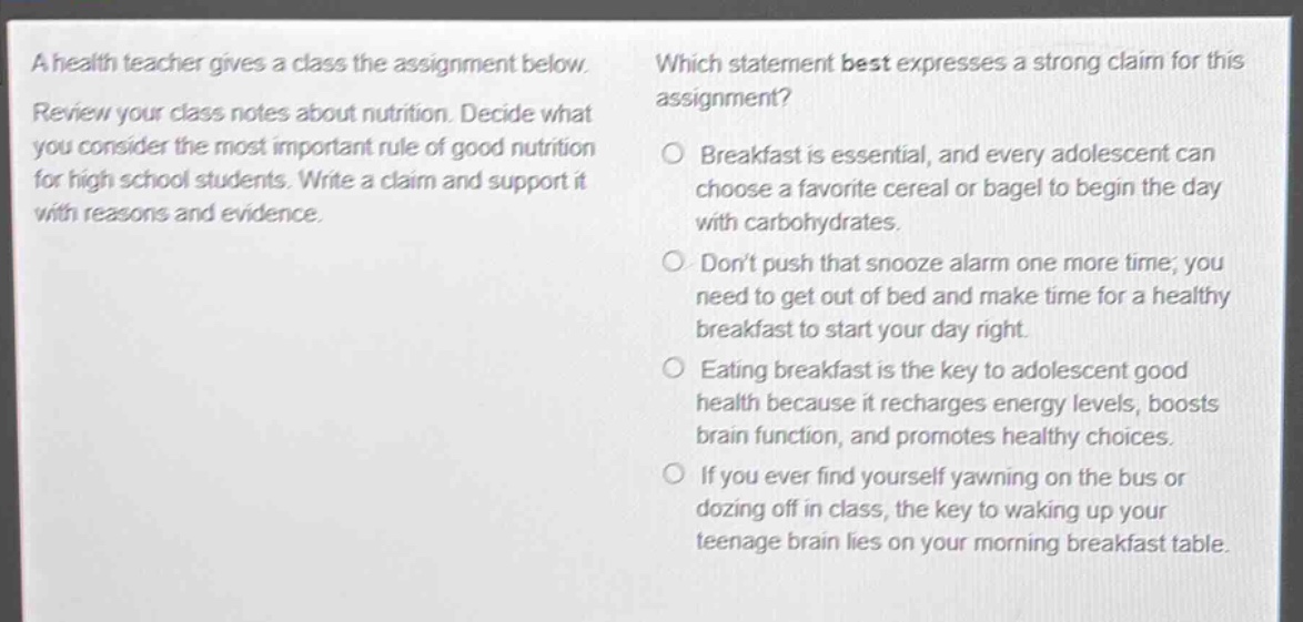 a health teacher gives a class the assignment below. review your class notes about nutrition. decide what you consider the most important rule of good nutrition for high school students. write a claim and support it with reasons and evidence. which statement best expresses a strong claim for this assignment? o breakfast is essential, and every adolescent can choose a favorite cereal or bagel to begin the day with carbohydrates. o dont push that snooze alarm one more time; you need to get out of bed and make time for a healthy breakfast to start your day right. o eating breakfast is the key to adolescent good health because it recharges energy levels, boosts brain function, and promotes healthy choices. o if you ever find yourself yawning on the bus or dozing off in class, the key to waking up your teenage brain lies on your morning breakfast table.