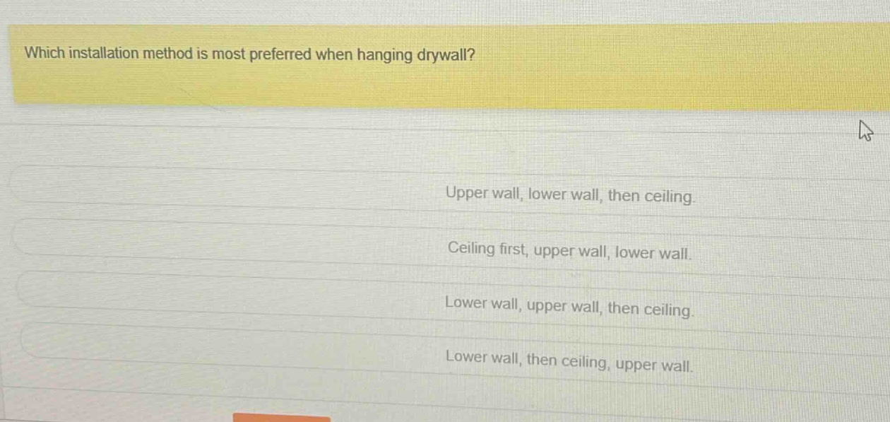 which installation method is most preferred when hanging drywall?\nupper wall, lower wall, then ceiling.\nceiling first, upper wall, lower wall.\nlower wall, upper wall, then ceiling.\nlower wall, then ceiling, upper wall.