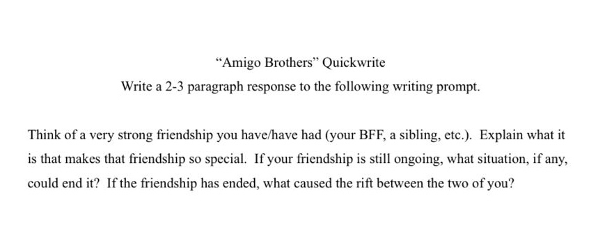 “amigo brothers” quickwrite\nwrite a 2 - 3 paragraph response to the following writing prompt.\nthink of a very strong friendship you have/have had (your bff, a sibling, etc.). explain what it is that makes that friendship so special. if your friendship is still ongoing, what situation, if any, could end it? if the friendship has ended, what caused the rift between the two of you?
