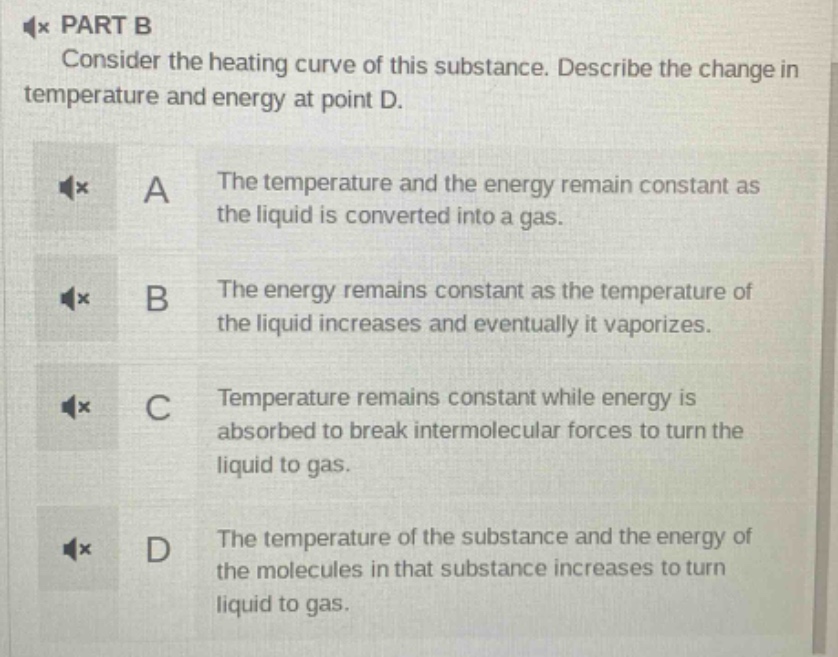 part b\nconsider the heating curve of this substance. describe the change in temperature and energy at point d.\na the temperature and the energy remain constant as the liquid is converted into a gas.\nb the energy remains constant as the temperature of the liquid increases and eventually it vaporizes.\nc temperature remains constant while energy is absorbed to break intermolecular forces to turn the liquid to gas.\nd the temperature of the substance and the energy of the molecules in that substance increases to turn liquid to gas.