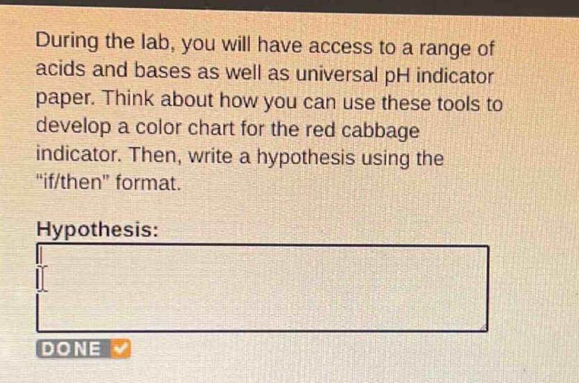 during the lab, you will have access to a range of acids and bases as well as universal ph indicator paper. think about how you can use these tools to develop a color chart for the red cabbage indicator. then, write a hypothesis using the \if/then\ format.\nhypothesis:\n\ndone