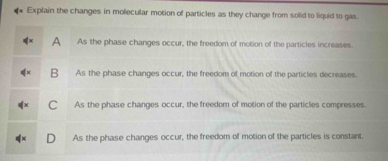 explain the changes in molecular motion of particles as they change from solid to liquid to gas.\na as the phase changes occur, the freedom of motion of the particles increases.\nb as the phase changes occur, the freedom of motion of the particles decreases.\nc as the phase changes occur, the freedom of motion of the particles compresses.\nd as the phase changes occur, the freedom of motion of the particles is constant.