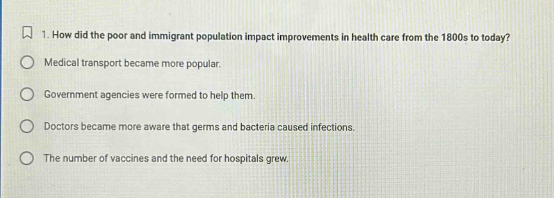 1. how did the poor and immigrant population impact improvements in health care from the 1800s to today?\nmedical transport became more popular.\ngovernment agencies were formed to help them.\ndoctors became more aware that germs and bacteria caused infections.\nthe number of vaccines and the need for hospitals grew.