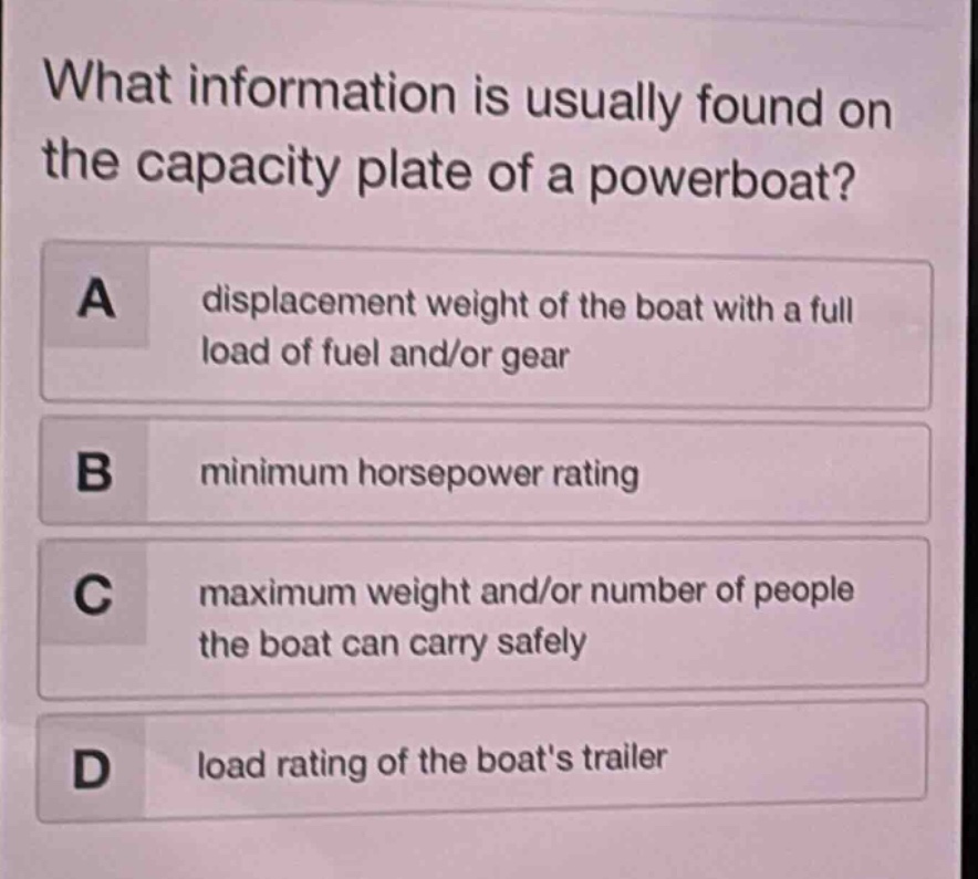 what information is usually found on the capacity plate of a powerboat?\na displacement weight of the boat with a full load of fuel and/or gear\nb minimum horsepower rating\nc maximum weight and/or number of people the boat can carry safely\nd load rating of the boats trailer
