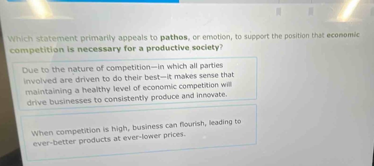which statement primarily appeals to pathos, or emotion, to support the position that economic competition is necessary for a productive society? due to the nature of competition—in which all parties involved are driven to do their best—it makes sense that maintaining a healthy level of economic competition will drive businesses to consistently produce and innovate. when competition is high, business can flourish, leading to ever - better products at ever - lower prices.