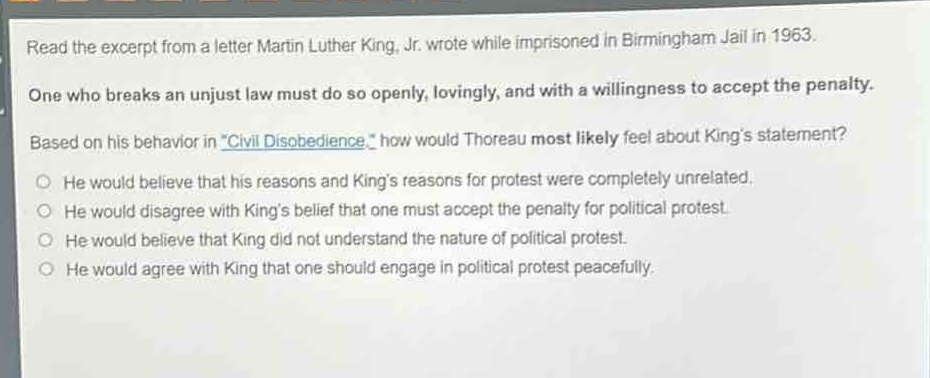 read the excerpt from a letter martin luther king, jr. wrote while imprisoned in birmingham jail in 1963. one who breaks an unjust law must do so openly, lovingly, and with a willingness to accept the penalty. based on his behavior in \civil disobedience,\ how would thoreau most likely feel about kings statement? he would believe that his reasons and kings reasons for protest were completely unrelated. he would disagree with kings belief that one must accept the penalty for political protest. he would believe that king did not understand the nature of political protest. he would agree with king that one should engage in political protest peacefully.