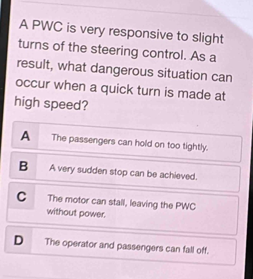 a pwc is very responsive to slight turns of the steering control. as a result, what dangerous situation can occur when a quick turn is made at high speed?\na the passengers can hold on too tightly.\nb a very sudden stop can be achieved.\nc the motor can stall, leaving the pwc without power.\nd the operator and passengers can fall off.