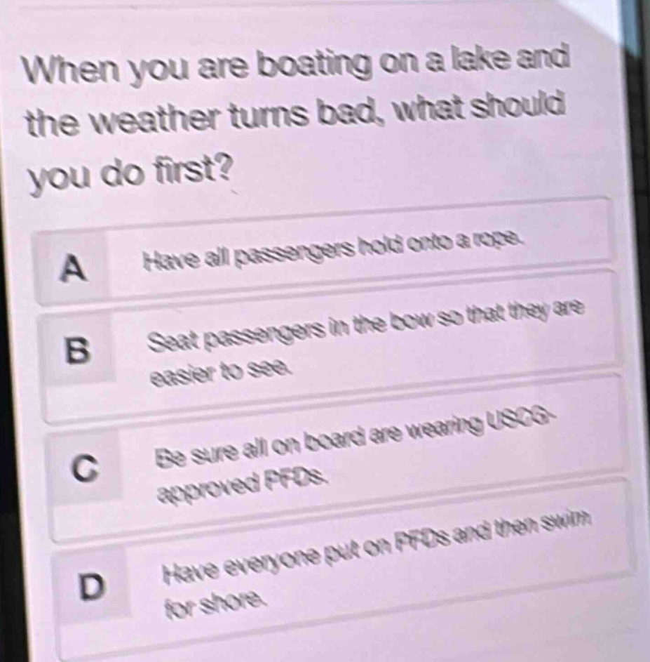 when you are boating on a lake and the weather turns bad, what should you do first?\na have all passengers hold onto a rope.\nb seat passengers in the bow so that they are easier to see.\nc be sure all on board are wearing uscg - approved pfds.\nd have everyone put on pfds and then swim for shore.