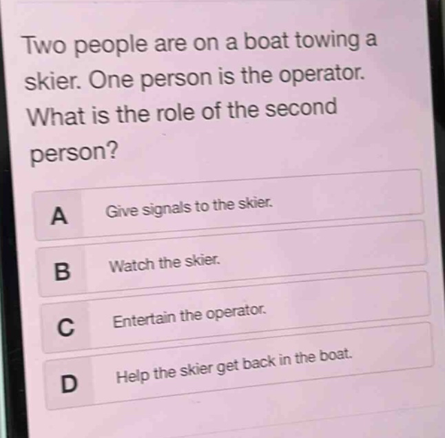 two people are on a boat towing a skier. one person is the operator. what is the role of the second person?\na give signals to the skier.\nb watch the skier.\nc entertain the operator.\nd help the skier get back in the boat.