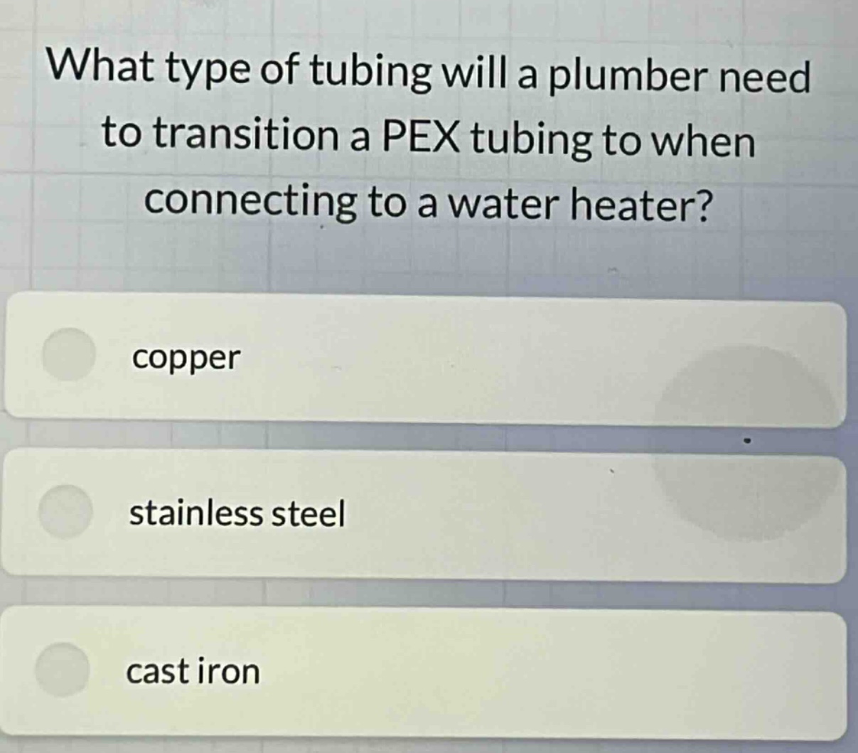 what type of tubing will a plumber need to transition a pex tubing to when connecting to a water heater?\ncopper\nstainless steel\ncast iron