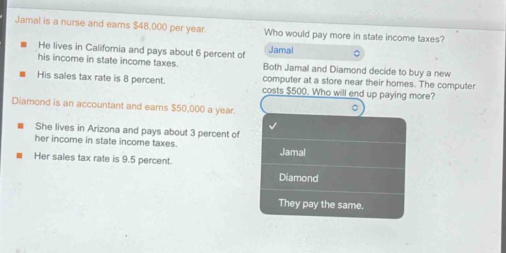 jamal is a nurse and earns $48,000 per year. he lives in california and pays about 6 percent of his income in state income taxes. his sales tax rate is 8 percent. diamond is an accountant and earns $50,000 a year. she lives in arizona and pays about 3 percent of her income in state income taxes. her sales tax rate is 9.5 percent. who would pay more in state income taxes? jamal both jamal and diamond decide to buy a new computer at a store near their homes. the computer costs $500. who will end up paying more? jamal diamond they pay the same.