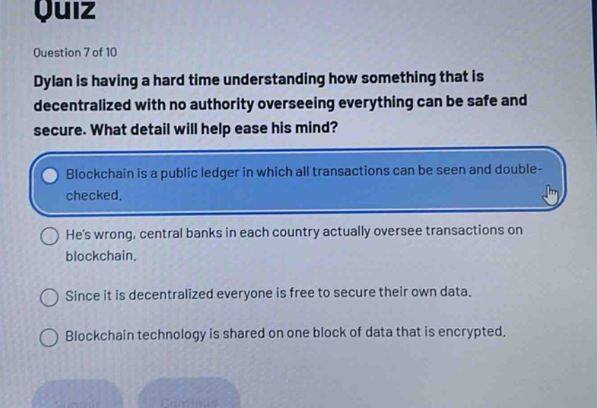 quiz\nquestion 7 of 10\ndylan is having a hard time understanding how something that is decentralized with no authority overseeing everything can be safe and secure. what detail will help ease his mind?\nblockchain is a public ledger in which all transactions can be seen and double - checked.\nhes wrong, central banks in each country actually oversee transactions on blockchain.\nsince it is decentralized everyone is free to secure their own data.\nblockchain technology is shared on one block of data that is encrypted.