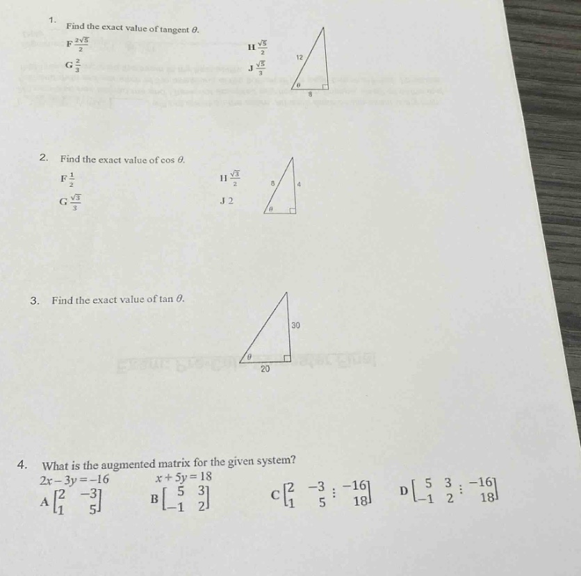 1. find the exact value of tangent $\theta$.\nf $\frac{sqrt{5}}{2}$\ng $\frac{2}{3}$\nh $\frac{sqrt{5}}{2}$\nj $\frac{sqrt{5}}{3}$\n2. find the exact value of $cos\theta$.\nf $\frac{1}{2}$\ng $\frac{sqrt{3}}{3}$\nh $\frac{sqrt{3}}{2}$\nj 2\n3. find the exact value of $\tan\theta$.\n4. what is the augmented matrix for the given system?\n$2x - 3y=-16$\n$x + 5y = 18$\na $\begin{bmatrix}2&-3\\1&5end{bmatrix}$\nb $\begin{bmatrix}5&3\\-1&2end{bmatrix}$\nc $\begin{bmatrix}2&-3&-16\\1&5&18end{bmatrix}$\nd $\begin{bmatrix}5&3&-16\\-1&2&18end{bmatrix}$