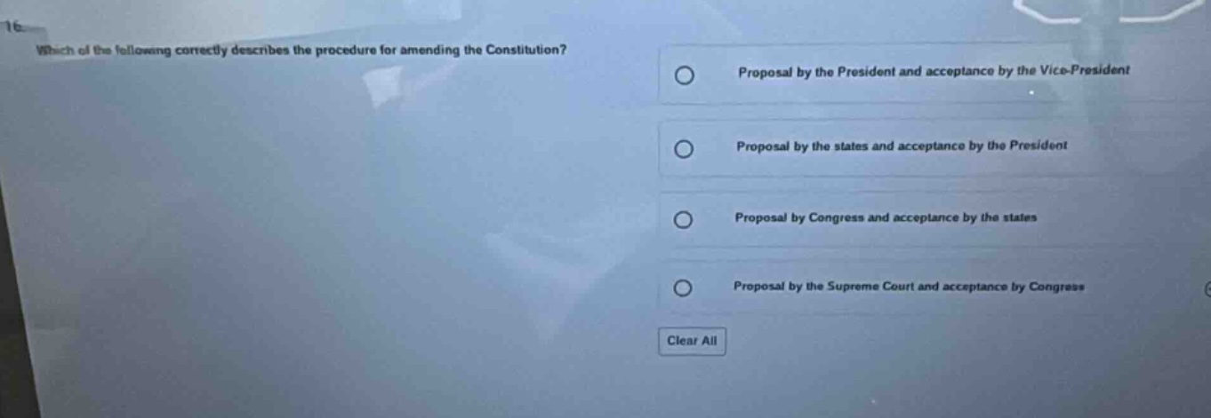 16. which of the following correctly describes the procedure for amending the constitution? proposal by the president and acceptance by the vice - president proposal by the states and acceptance by the president proposal by congress and acceptance by the states proposal by the supreme court and acceptance by congress clear all