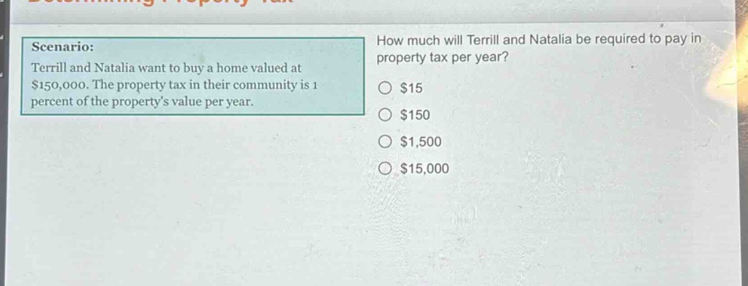scenario: terrill and natalia want to buy a home valued at $150,000. the property tax in their community is 1 percent of the propertys value per year. how much will terrill and natalia be required to pay in property tax per year? $15 $150 $1,500 $15,000