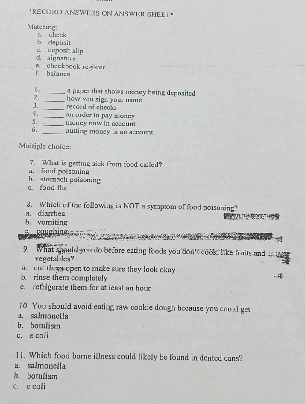 *record answers on answer sheet*\nmatching:\n a. check\n b. deposit\n c. deposit slip\n d. signature\n e. checkbook register\n f. balance\n1. a paper that shows money being deposited\n2. how you sign your name\n3. record of checks\n4. an order to pay money\n5. money now in account\n6. putting money in an account\nmultiple choice:\n7. what is getting sick from food called?\n a. food poisoning\n b. stomach poisoning\n c. food flu\n8. which of the following is not a symptom of food poisoning?\n a. diarrhea\n b. vomiting\n c. coughing\n9. what should you do before eating foods you don’t cook, like fruits and vegetables?\n a. cut them open to make sure they look okay\n b. rinse them completely\n c. refrigerate them for at least an hour\n10. you should avoid eating raw cookie dough because you could get\n a. salmonella\n b. botulism\n c. e coli\n11. which food borne illness could likely be found in dented cans?\n a. salmonella\n b. botulism\n c. e coli