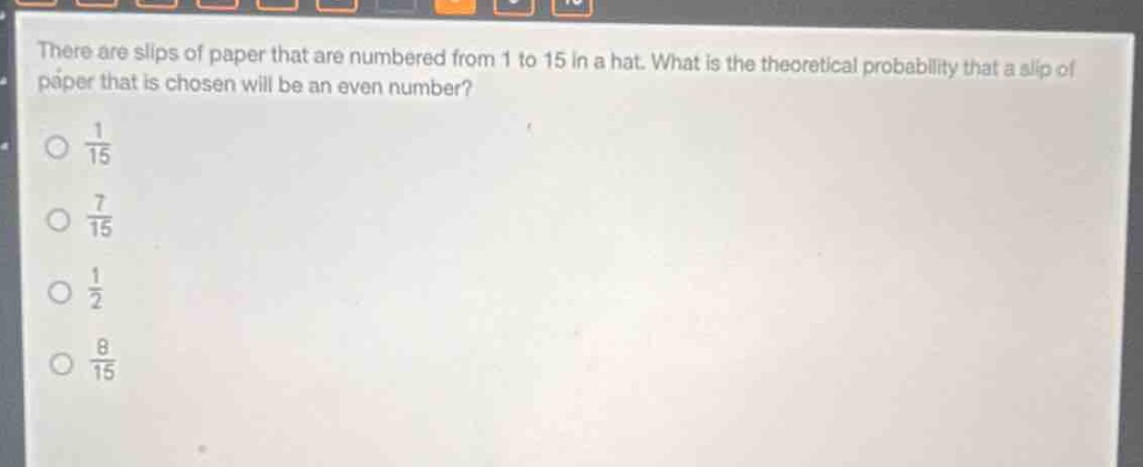 there are slips of paper that are numbered from 1 to 15 in a hat. what is the theoretical probability that a slip of paper that is chosen will be an even number?\n$\frac{1}{15}$\n$\frac{7}{15}$\n$\frac{1}{2}$\n$\frac{8}{15}$