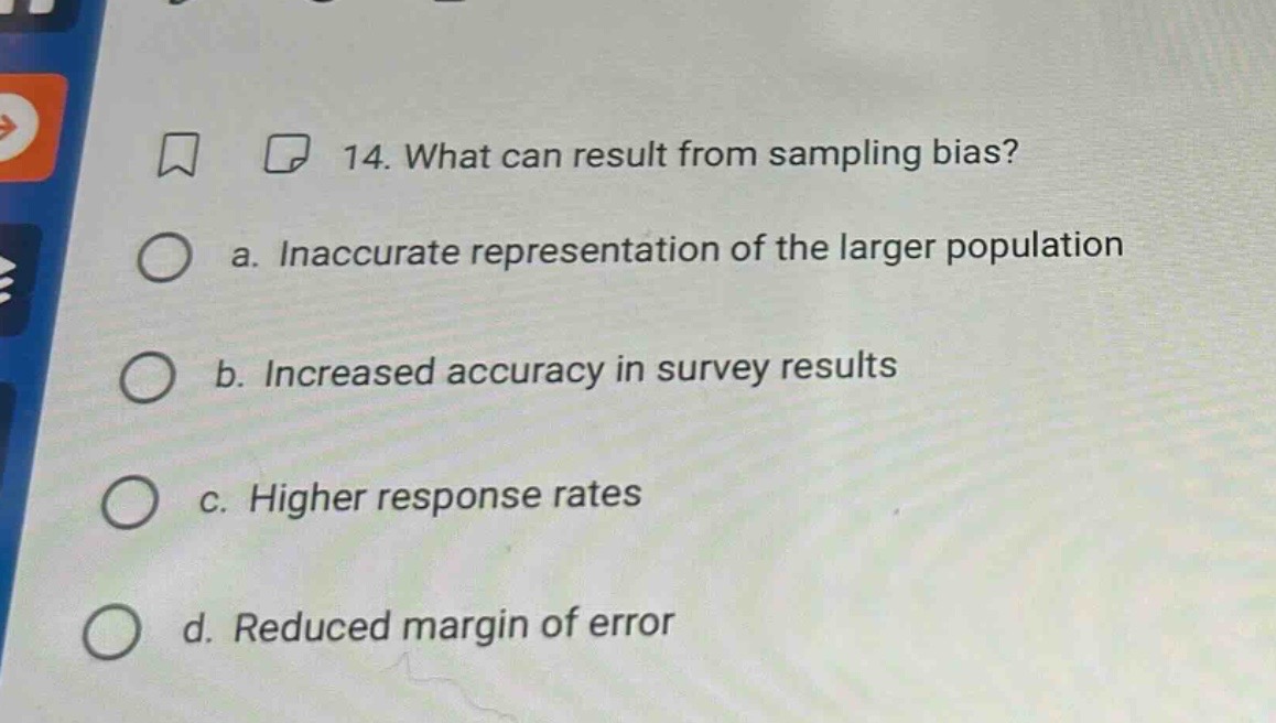 14. what can result from sampling bias?\n a. inaccurate representation of the larger population\n b. increased accuracy in survey results\n c. higher response rates\n d. reduced margin of error