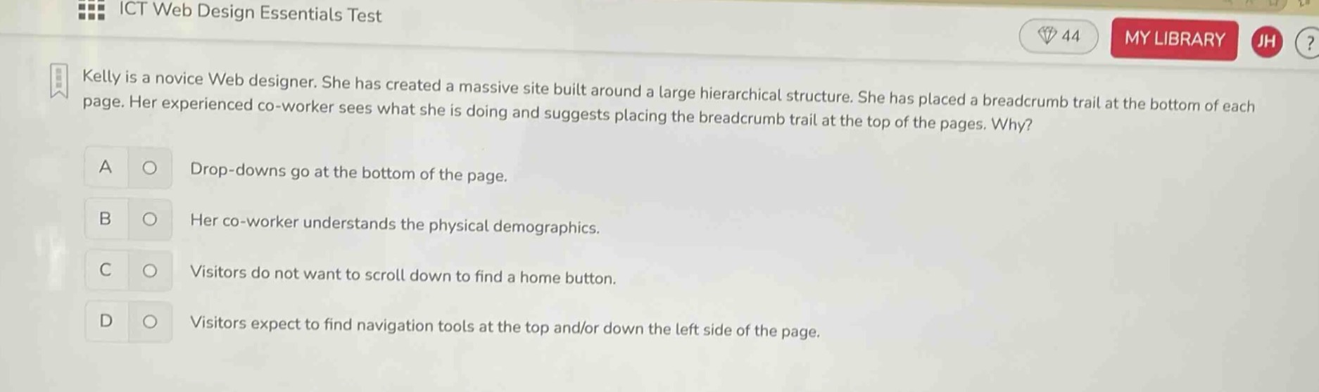 ict web design essentials test\nkelly is a novice web designer. she has created a massive site built around a large hierarchical structure. she has placed a breadcrumb trail at the bottom of each page. her experienced co - worker sees what she is doing and suggests placing the breadcrumb trail at the top of the pages. why?\na drop - downs go at the bottom of the page.\nb her co - worker understands the physical demographics.\nc visitors do not want to scroll down to find a home button.\nd visitors expect to find navigation tools at the top and/or down the left side of the page.