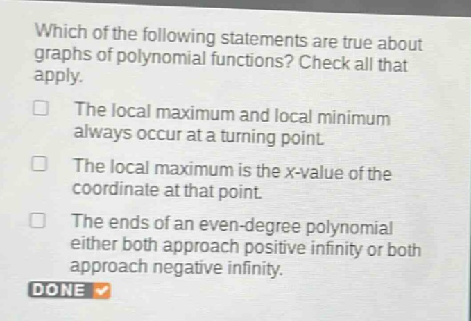 which of the following statements are true about graphs of polynomial functions? check all that apply. the local maximum and local minimum always occur at a turning point. the local maximum is the x - value of the coordinate at that point. the ends of an even - degree polynomial either both approach positive infinity or both approach negative infinity. done