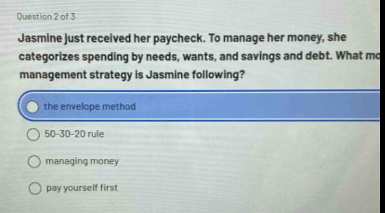 question 2 of 3\njasmine just received her paycheck. to manage her money, she categorizes spending by needs, wants, and savings and debt. what management strategy is jasmine following?\nthe envelope method\n50 - 30 - 20 rule\nmanaging money\npay yourself first