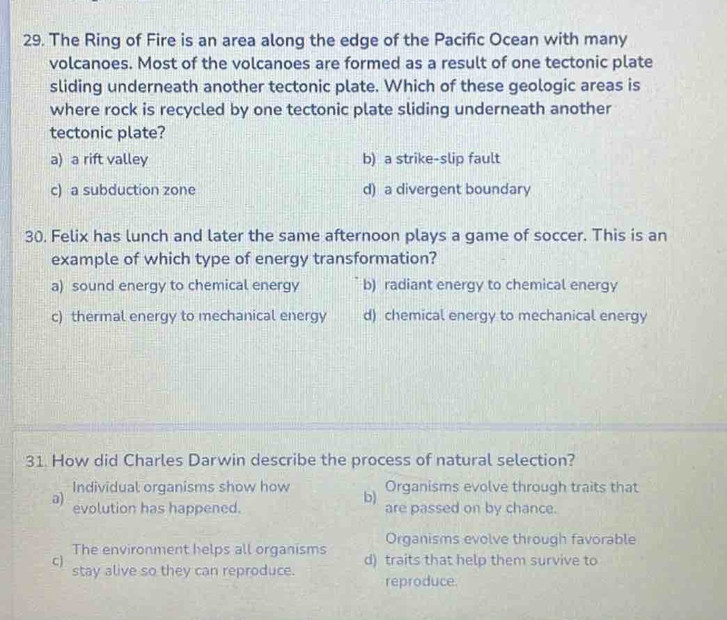 29. the ring of fire is an area along the edge of the pacific ocean with many volcanoes. most of the volcanoes are formed as a result of one tectonic plate sliding underneath another tectonic plate. which of these geologic areas is where rock is recycled by one tectonic plate sliding underneath another tectonic plate?\na) a rift valley b) a strike - slip fault\nc) a subduction zone d) a divergent boundary\n30. felix has lunch and later the same afternoon plays a game of soccer. this is an example of which type of energy transformation?\na) sound energy to chemical energy b) radiant energy to chemical energy\nc) thermal energy to mechanical energy d) chemical energy to mechanical energy\n31. how did charles darwin describe the process of natural selection?\na) individual organisms show how evolution has happened. b) organisms evolve through traits that are passed on by chance.\nc) the environment helps all organisms stay alive so they can reproduce. d) organisms evolve through favorable traits that help them survive to reproduce.