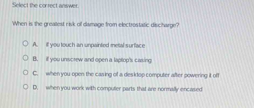select the correct answer.\nwhen is the greatest risk of damage from electrostatic discharge?\na. if you touch an unpainted metal surface\nb. if you unscrew and open a laptops casing\nc. when you open the casing of a desktop computer after powering it off\nd. when you work with computer parts that are normally encased