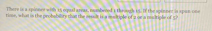 there is a spinner with 15 equal areas, numbered 1 through 15. if the spinner is spun one time, what is the probability that the result is a multiple of 2 or a multiple of 5?